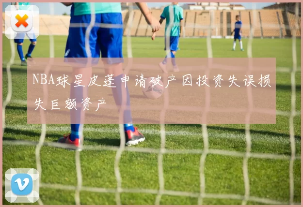 NBA球星皮蓬申请破产因投资失误损失巨额资产