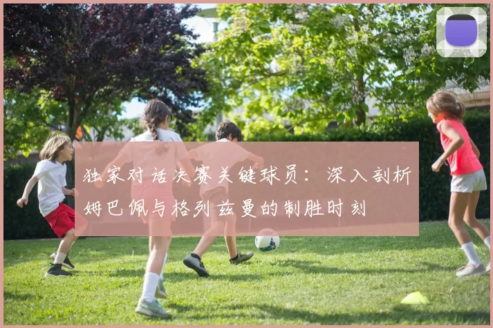 独家对话决赛关键球员:深入剖析姆巴佩与格列兹曼的制胜时刻