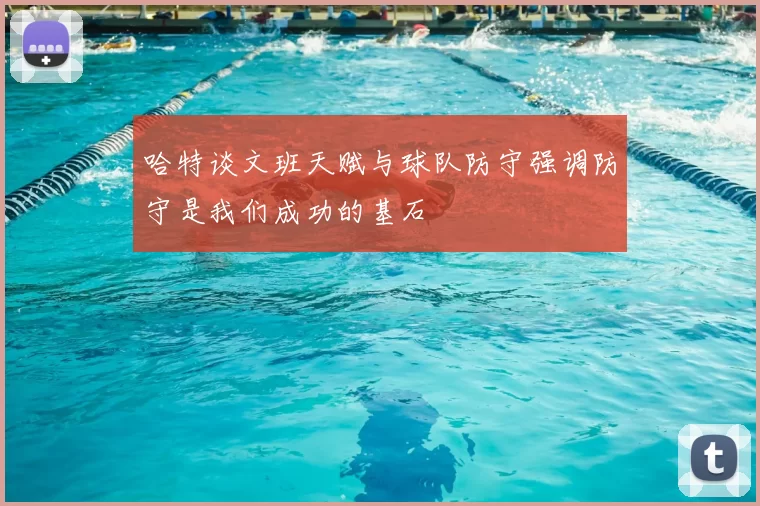 哈特谈文班天赋与球队防守强调防守是我们成功的基石
