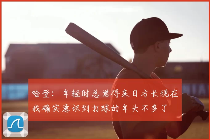 哈登:年轻时总觉得来日方长现在我确实意识到打球的年头不多了