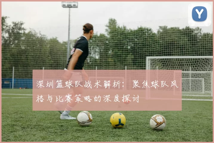 深圳篮球队战术解析:聚焦球队风格与比赛策略的深度探讨
