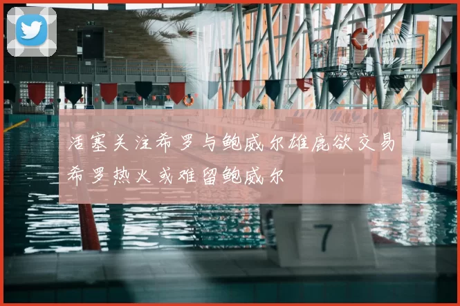 活塞关注希罗与鲍威尔雄鹿欲交易希罗热火或难留鲍威尔