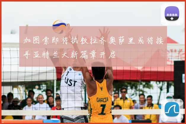 加图索即将执教拉齐奥萨里或将接手亚特兰大新篇章开启