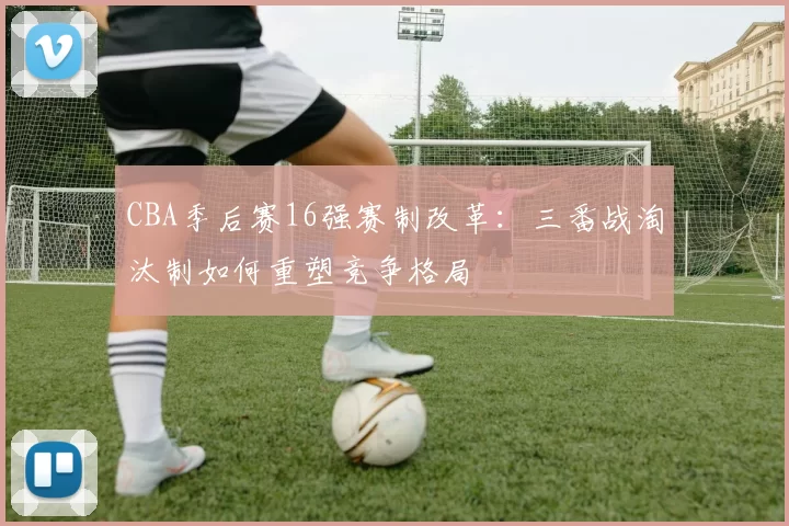 CBA季后赛16强赛制改革：三番战淘汰制如何重塑竞争格局