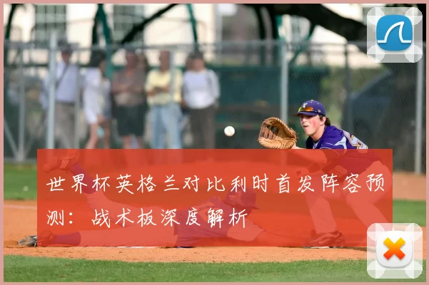 世界杯英格兰对比利时首发阵容预测:战术板深度解析