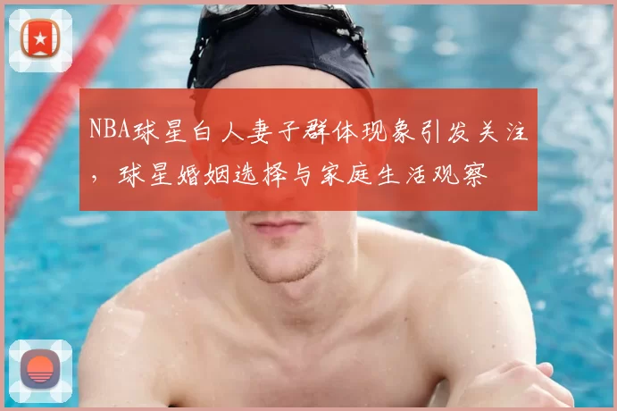 NBA球星白人妻子群体现象引发关注，球星婚姻选择与家庭生活观察