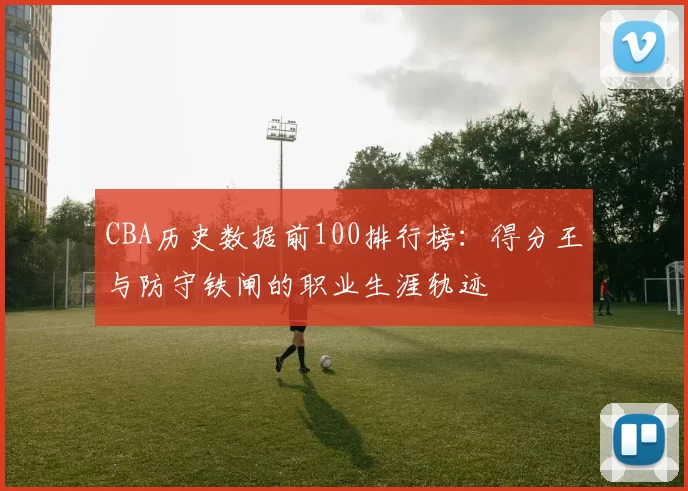 CBA历史数据前100排行榜:得分王与防守铁闸的职业生涯轨迹