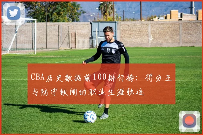 CBA历史数据前100排行榜：得分王与防守铁闸的职业生涯轨迹