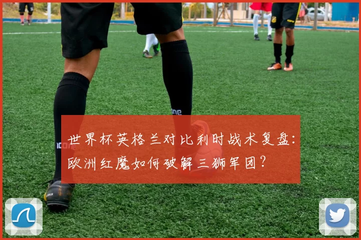 世界杯英格兰对比利时战术复盘：欧洲红魔如何破解三狮军团？