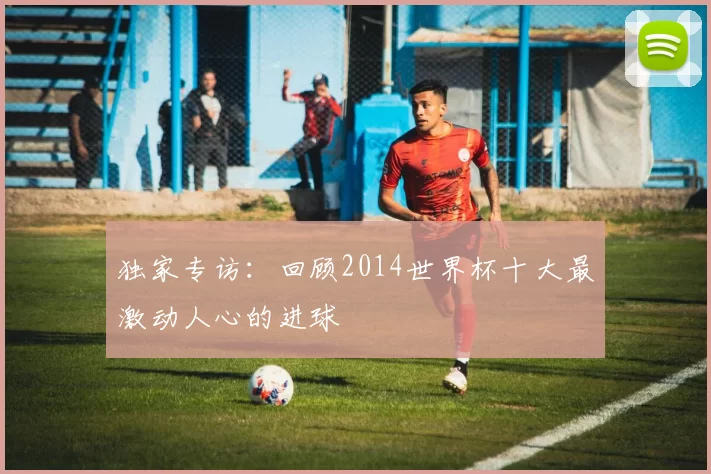 独家专访:回顾2014世界杯十大最激动人心的进球