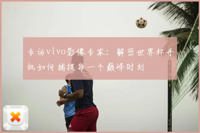 专访vivo影像专家：解密世界杯手机如何捕捉每一个巅峰时刻