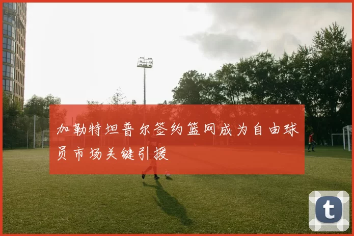 加勒特坦普尔签约篮网成为自由球员市场关键引援