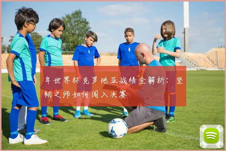 年世界杯克罗地亚战绩全解析:坚韧之师如何闯入决赛