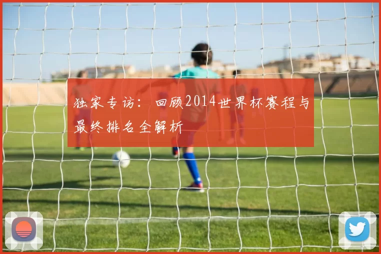 独家专访:回顾2014世界杯赛程与最终排名全解析