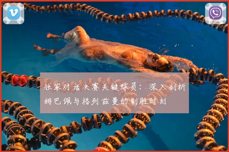 独家对话决赛关键球员:深入剖析姆巴佩与格列兹曼的制胜时刻