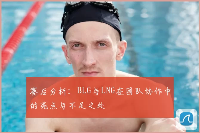 赛后分析：BLG与LNG在团队协作中的亮点与不足之处