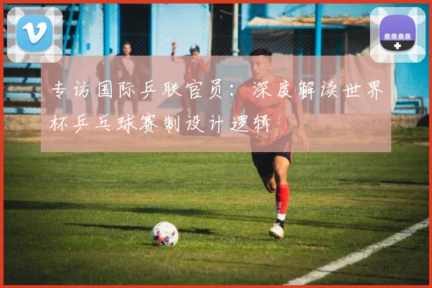 专访国际乒联官员：深度解读世界杯乒乓球赛制设计逻辑