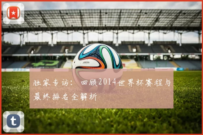 独家专访:回顾2014世界杯赛程与最终排名全解析