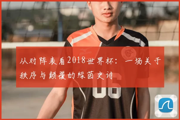 从对阵表看2018世界杯:一场关于秩序与颠覆的绿茵史诗