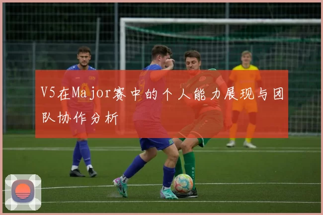 V5在Major赛中的个人能力展现与团队协作分析