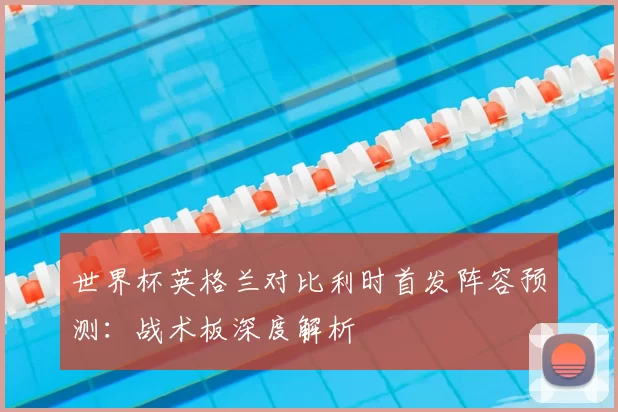 世界杯英格兰对比利时首发阵容预测：战术板深度解析