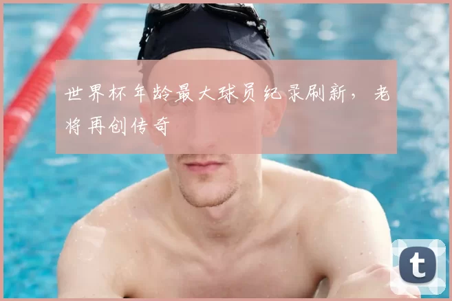 世界杯年龄最大球员纪录刷新，老将再创传奇