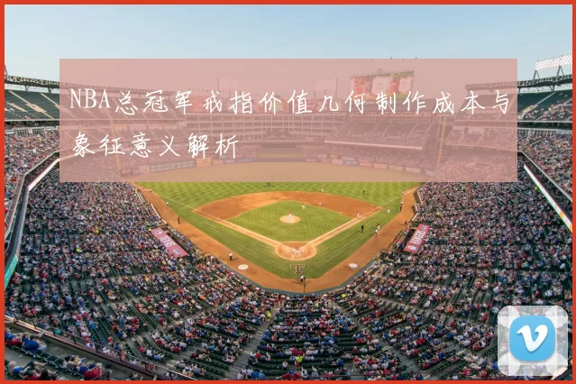 NBA总冠军戒指价值几何制作成本与象征意义解析