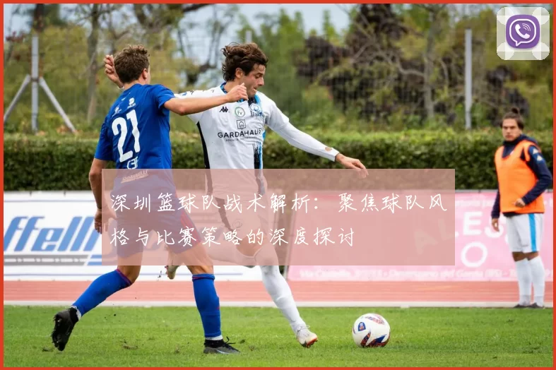 深圳篮球队战术解析:聚焦球队风格与比赛策略的深度探讨
