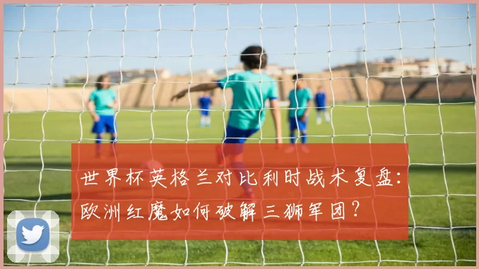 世界杯英格兰对比利时战术复盘:欧洲红魔如何破解三狮军团?