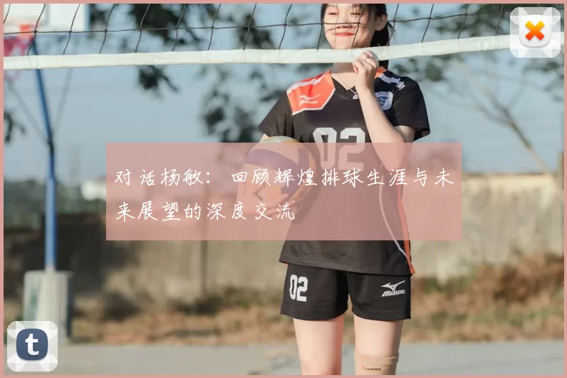对话杨敏:回顾辉煌排球生涯与未来展望的深度交流