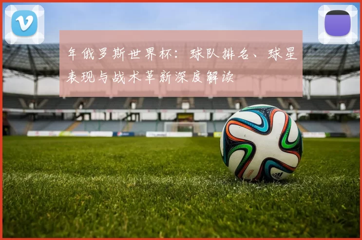 年俄罗斯世界杯:球队排名、球星表现与战术革新深度解读