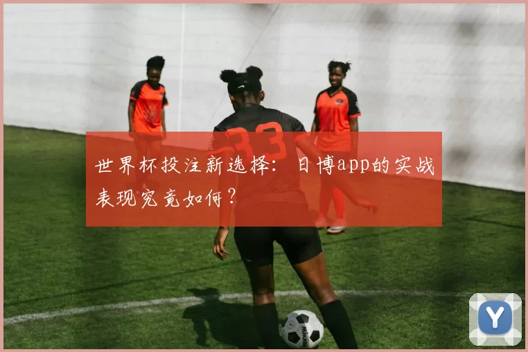 世界杯投注新选择：日博app的实战表现究竟如何？