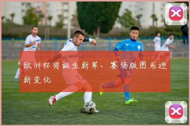 欧洲杯将诞生新军,赛场版图或迎新变化