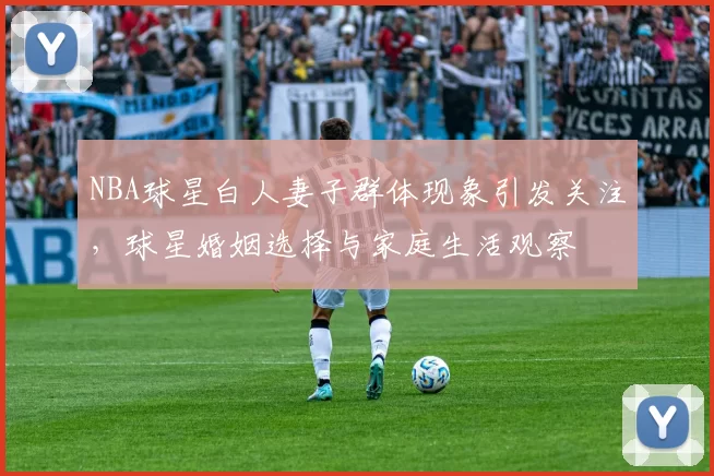 NBA球星白人妻子群体现象引发关注，球星婚姻选择与家庭生活观察