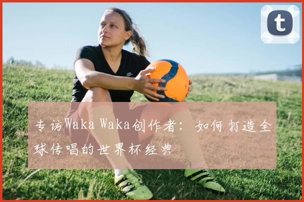 专访Waka Waka创作者:如何打造全球传唱的世界杯经典