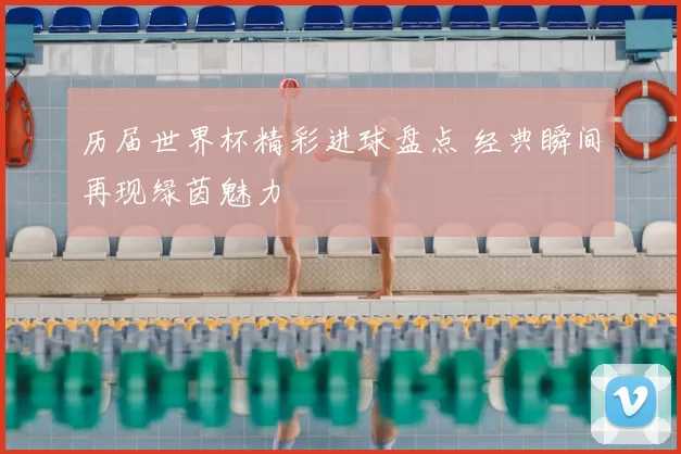历届世界杯精彩进球盘点 经典瞬间再现绿茵魅力