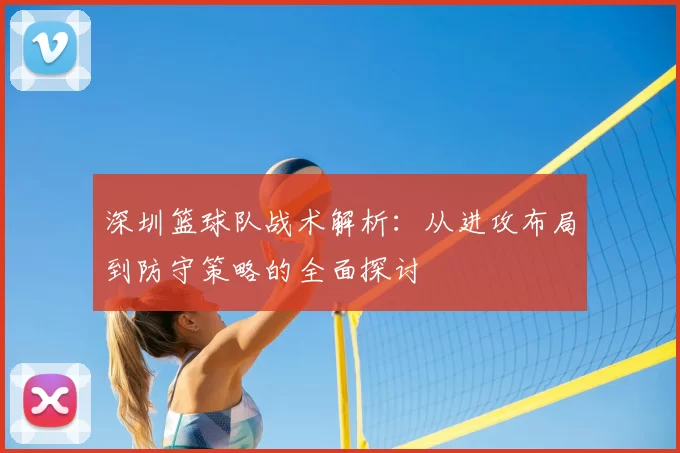 深圳篮球队战术解析：从进攻布局到防守策略的全面探讨