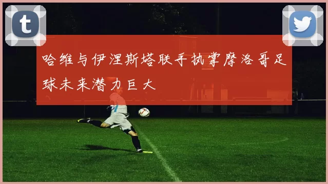 哈维与伊涅斯塔联手执掌摩洛哥足球未来潜力巨大