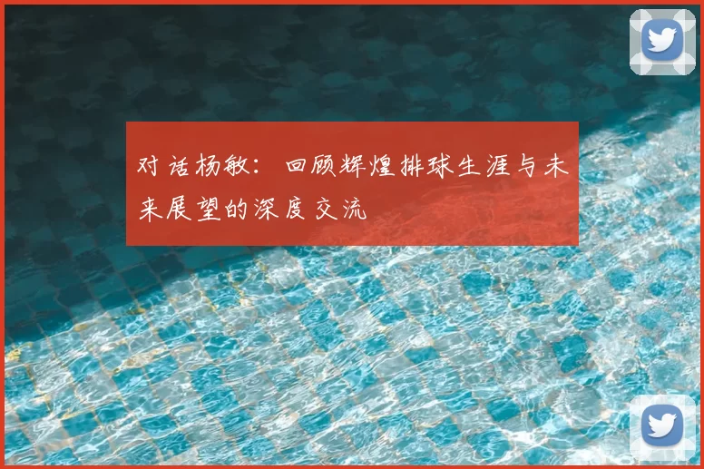 对话杨敏：回顾辉煌排球生涯与未来展望的深度交流