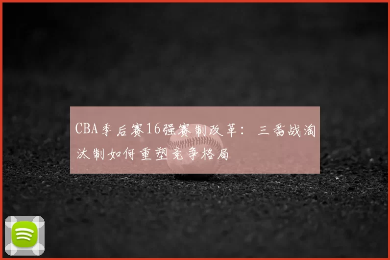 CBA季后赛16强赛制改革:三番战淘汰制如何重塑竞争格局
