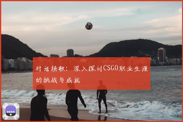 对话杨敏：深入探讨CSGO职业生涯的挑战与成就