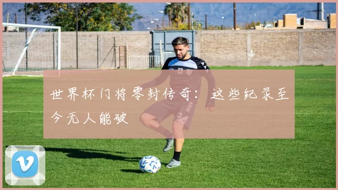 世界杯门将零封传奇:这些纪录至今无人能破