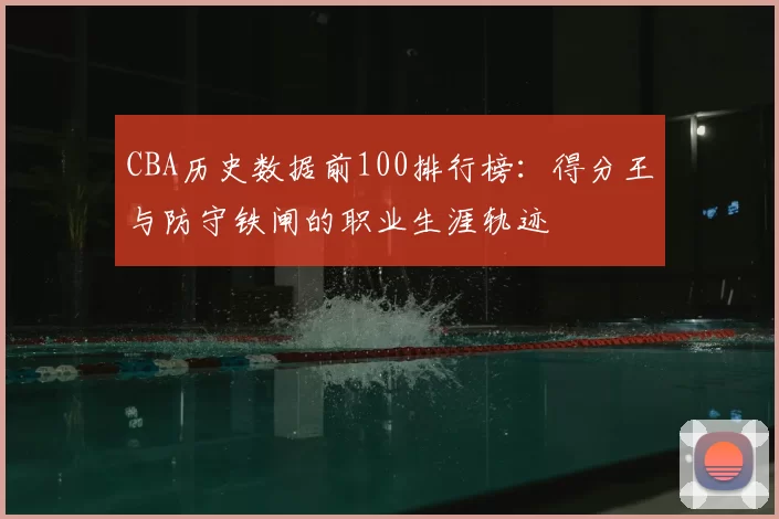 CBA历史数据前100排行榜:得分王与防守铁闸的职业生涯轨迹