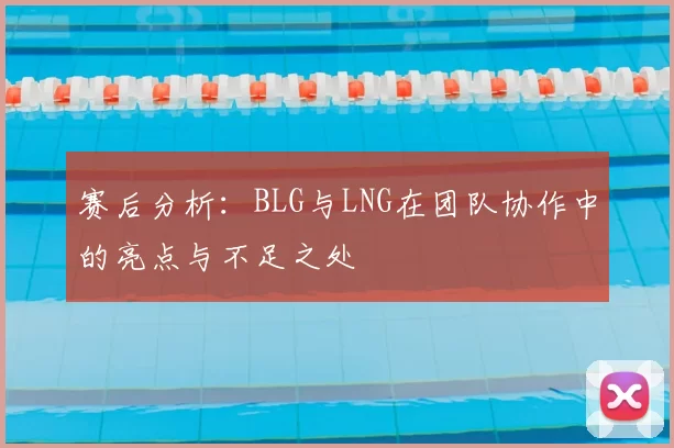 赛后分析：BLG与LNG在团队协作中的亮点与不足之处