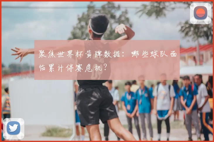 聚焦世界杯黄牌数据：哪些球队面临累计停赛危机？