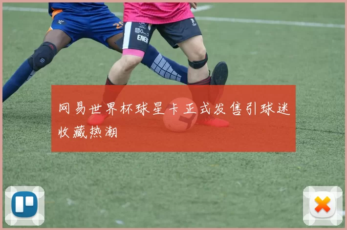 网易世界杯球星卡正式发售引球迷收藏热潮