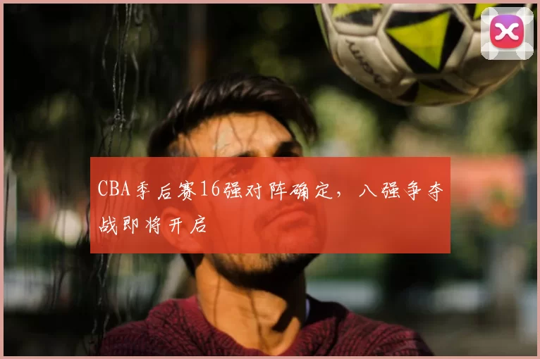 CBA季后赛16强对阵确定,八强争夺战即将开启