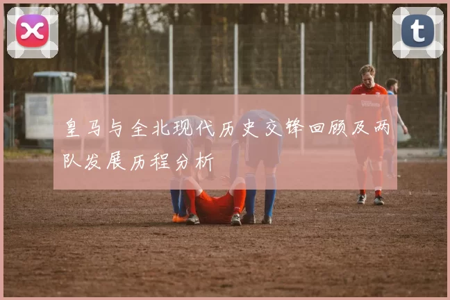 皇马与全北现代历史交锋回顾及两队发展历程分析