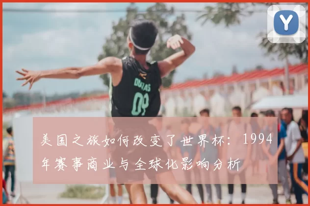 美国之旅如何改变了世界杯:1994年赛事商业与全球化影响分析