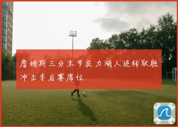 詹姆斯三分末节发力湖人逆转取胜冲击季后赛席位